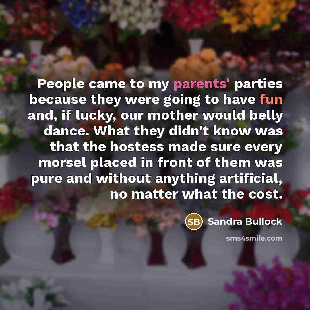 “People came to my parents' parties because they were going to have fun and, if lucky, our mother would belly dance. What they didn't know was that the hostess made sure every morsel placed in front of them was pure and without anything artificial, no matter what the cost.” quote by Sandra Bullock