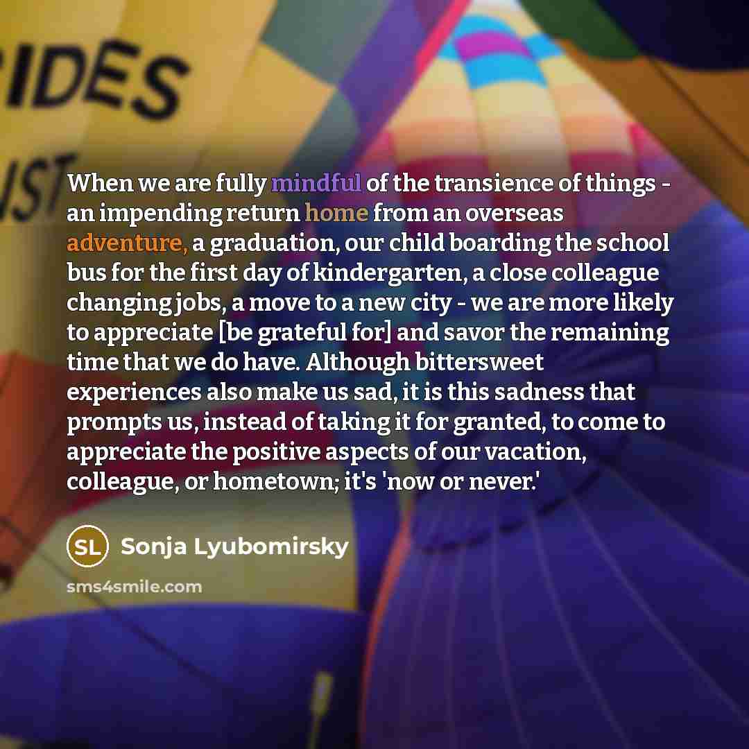 “When we are fully mindful of the transience of things - an impending return home from an overseas adventure, a graduation, our child boarding the school bus for the first day of kindergarten, a close colleague changing jobs, a move to a new city - we are more likely to appreciate [be grateful for]…” quote by Sonja Lyubomirsky