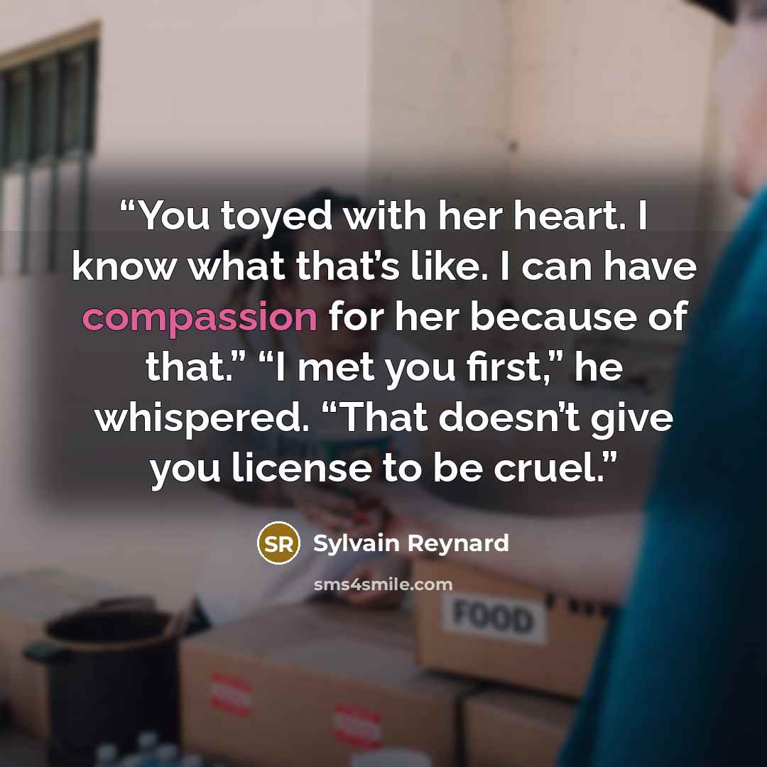 “You toyed with her heart. I know what that’s like. I can have compassion for her because of that.” “I met you first,” he whispered. “That doesn’t give you license to be cruel.” quote by Sylvain Reynard