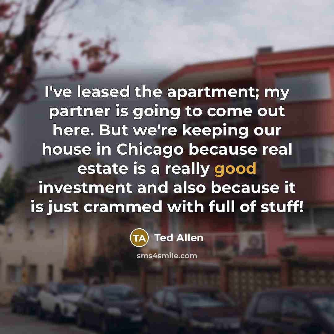 “I've leased the apartment; my partner is going to come out here. But we're keeping our house in Chicago because real estate is a really good investment and also because it is just crammed with full of stuff!” quote by Ted Allen