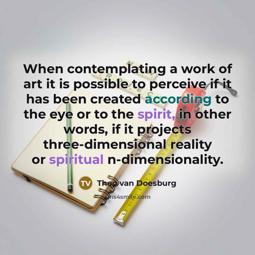 “When contemplating a work of art it is possible to perceive if it has been created according to the eye or to the spirit, in other words, if it projects three-dimensional reality or spiritual n-dimensionality.” quote by Theo van Doesburg