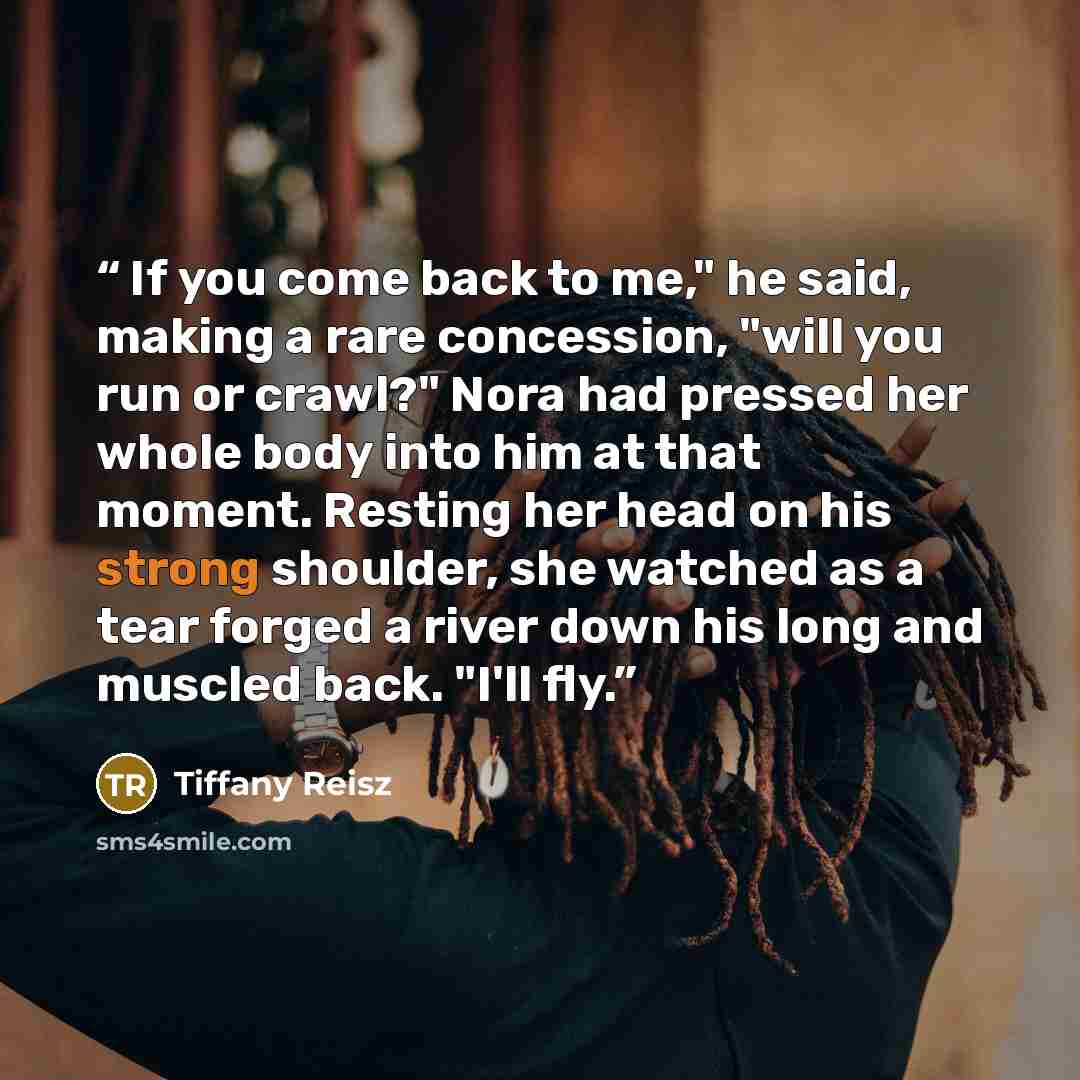 “If you come back to me," he said, making a rare concession, "will you run or crawl?" Nora had pressed her whole body into him at that moment. Resting her head on his strong shoulder, she watched as a tear forged a river down his long and muscled back. "I'll fly.” quote by Tiffany Reisz