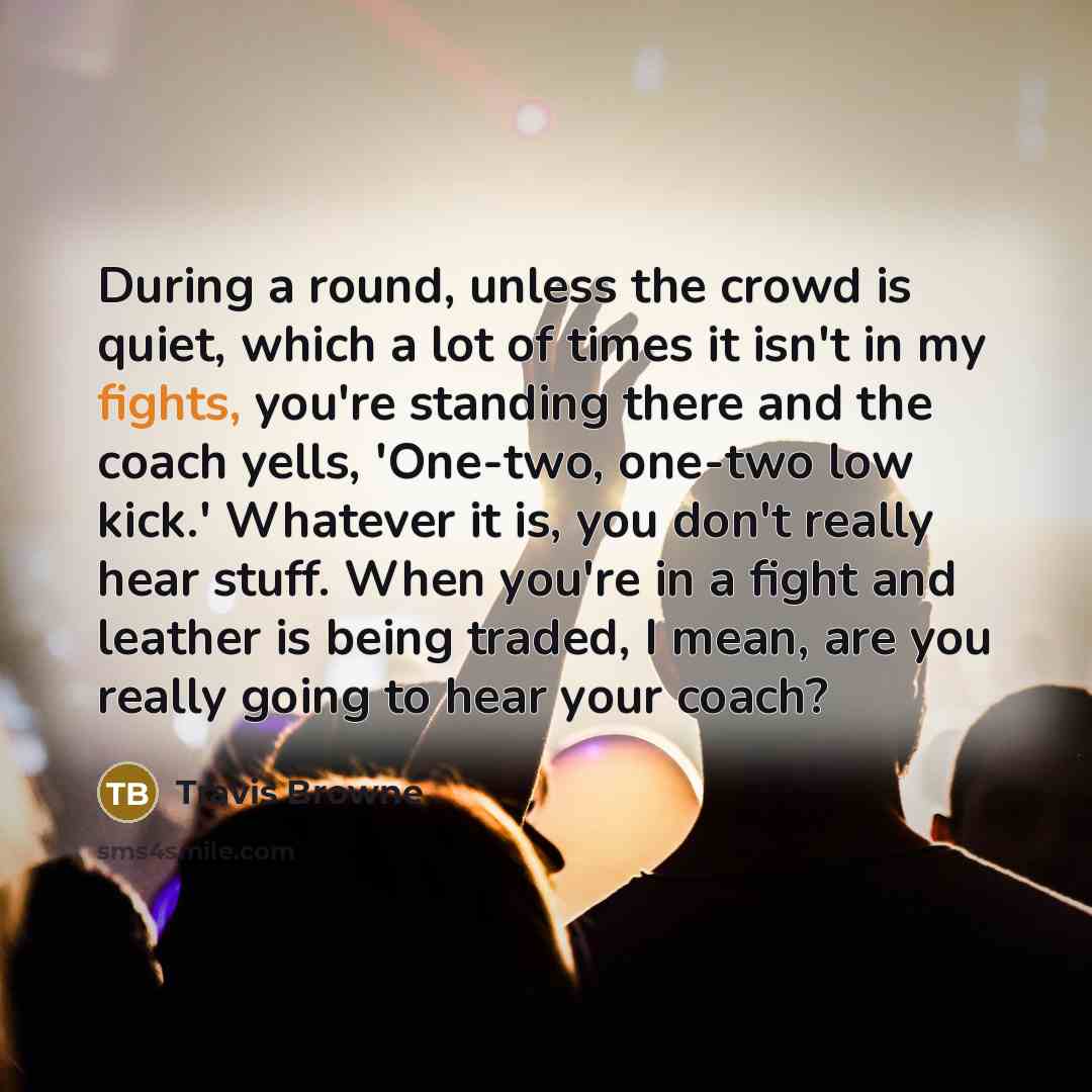 “During a round, unless the crowd is quiet, which a lot of times it isn't in my fights, you're standing there and the coach yells, 'One-two, one-two low kick.' Whatever it is, you don't really hear stuff. When you're in a fight and leather is being traded, I mean, are you really going to hear your…” quote by Travis Browne