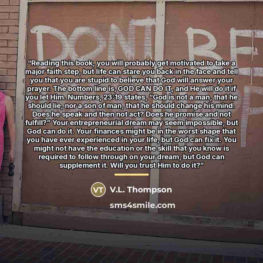 “Reading this book, you will probably get motivated to take a major faith step, but life can stare you back in the face and tell you that you are stupid to believe that God will answer your prayer. The bottom line is, GOD CAN DO IT, and He will do it if you let Him. Numbers, 23:19 states, “God is…” quote by V.L. Thompson
