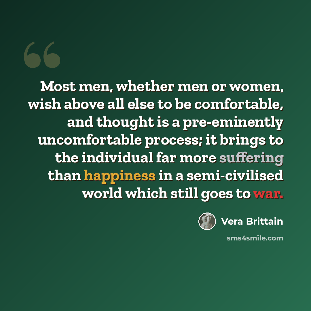 “Most men, whether men or women, wish above all else to be comfortable, and thought is a pre-eminently uncomfortable process; it brings to the individual far more suffering than happiness in a semi-civilised world which still goes to war.” quote by Vera Brittain