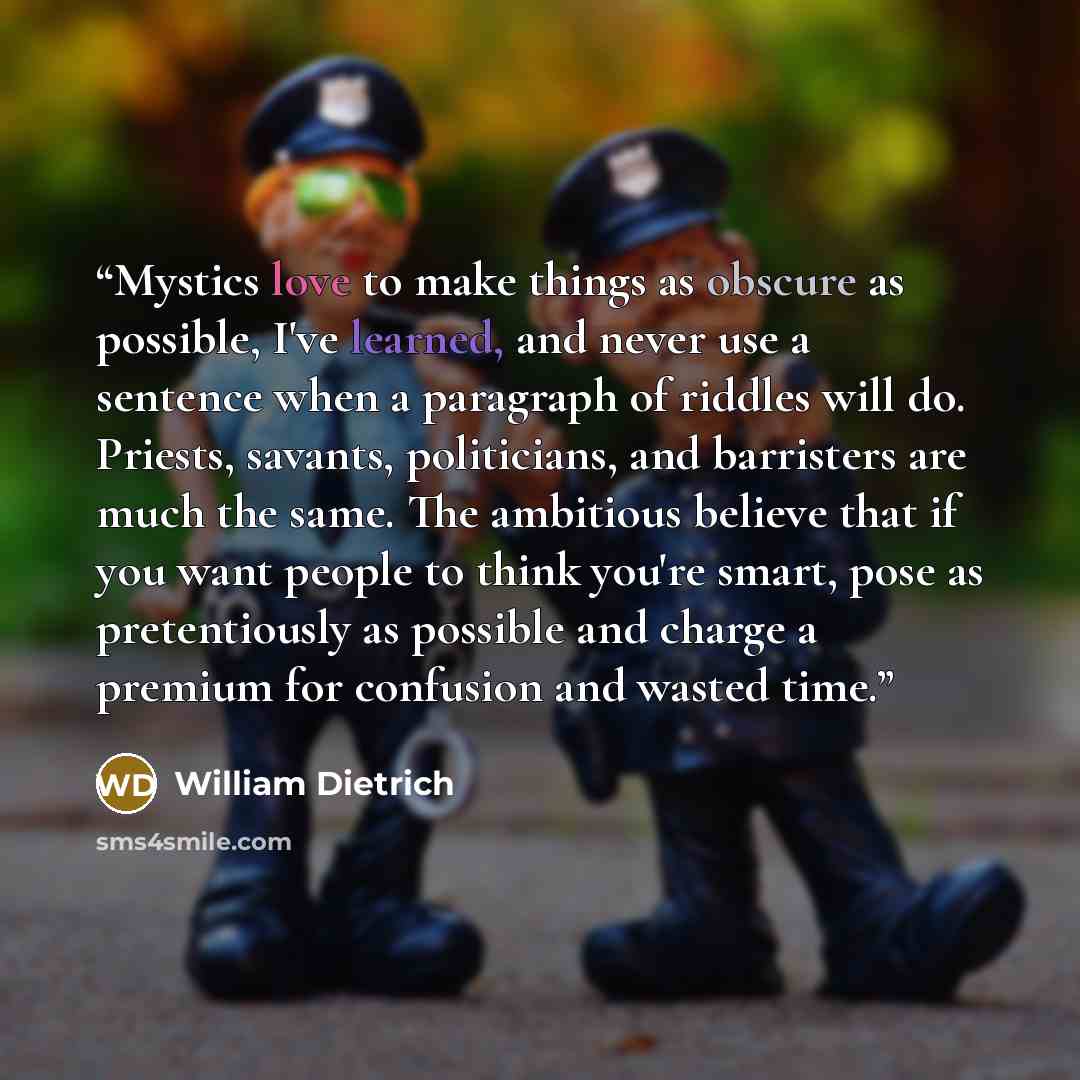 “Mystics love to make things as obscure as possible, I've learned, and never use a sentence when a paragraph of riddles will do. Priests, savants, politicians, and barristers are much the same. The ambitious believe that if you want people to think you're smart, pose as pretentiously as possible…” quote by William Dietrich