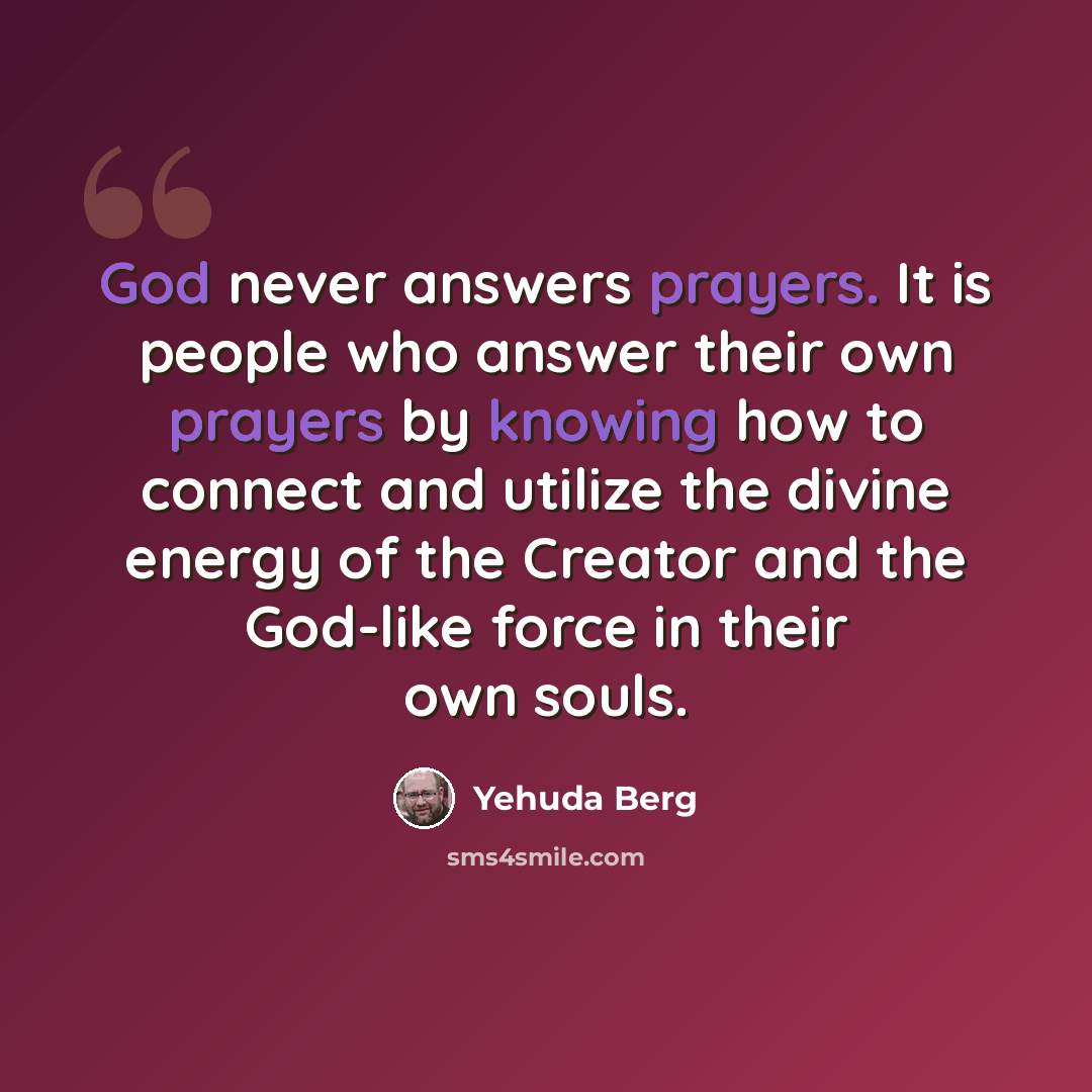 “God never answers prayers. It is people who answer their own prayers by knowing how to connect and utilize the divine energy of the Creator and the God-like force in their own souls.” quote by Yehuda Berg