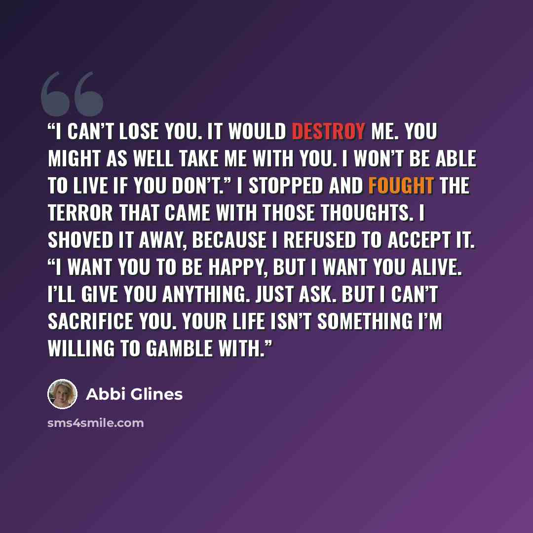 “I can’t lose you. It would destroy me. You might as well take me with you. I won’t be able to live if you don’t.” I stopped and fought the terror that came with those thoughts. I shoved it away, because I refused to accept it. “I want you to be happy, but I want you alive. I’ll give you anything…” quote by Abbi Glines