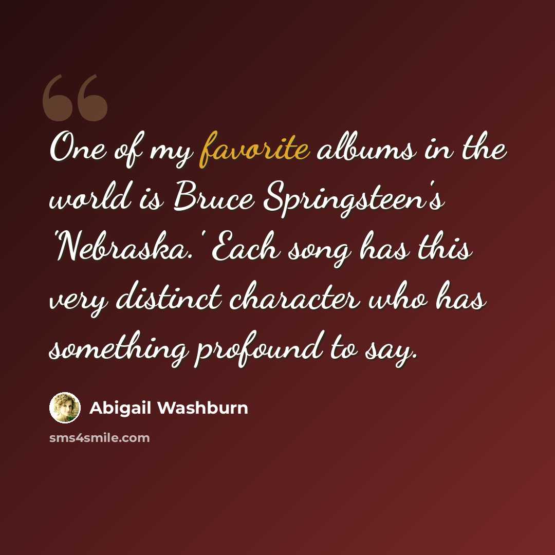 “One of my favorite albums in the world is Bruce Springsteen's 'Nebraska.' Each song has this very distinct character who has something profound to say.” quote by Abigail Washburn