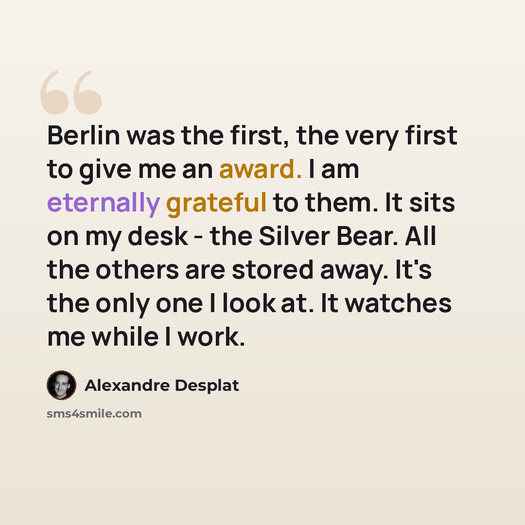 “Berlin was the first, the very first to give me an award. I am eternally grateful to them. It sits on my desk - the Silver Bear. All the others are stored away. It's the only one I look at. It watches me while I work.” quote by Alexandre Desplat