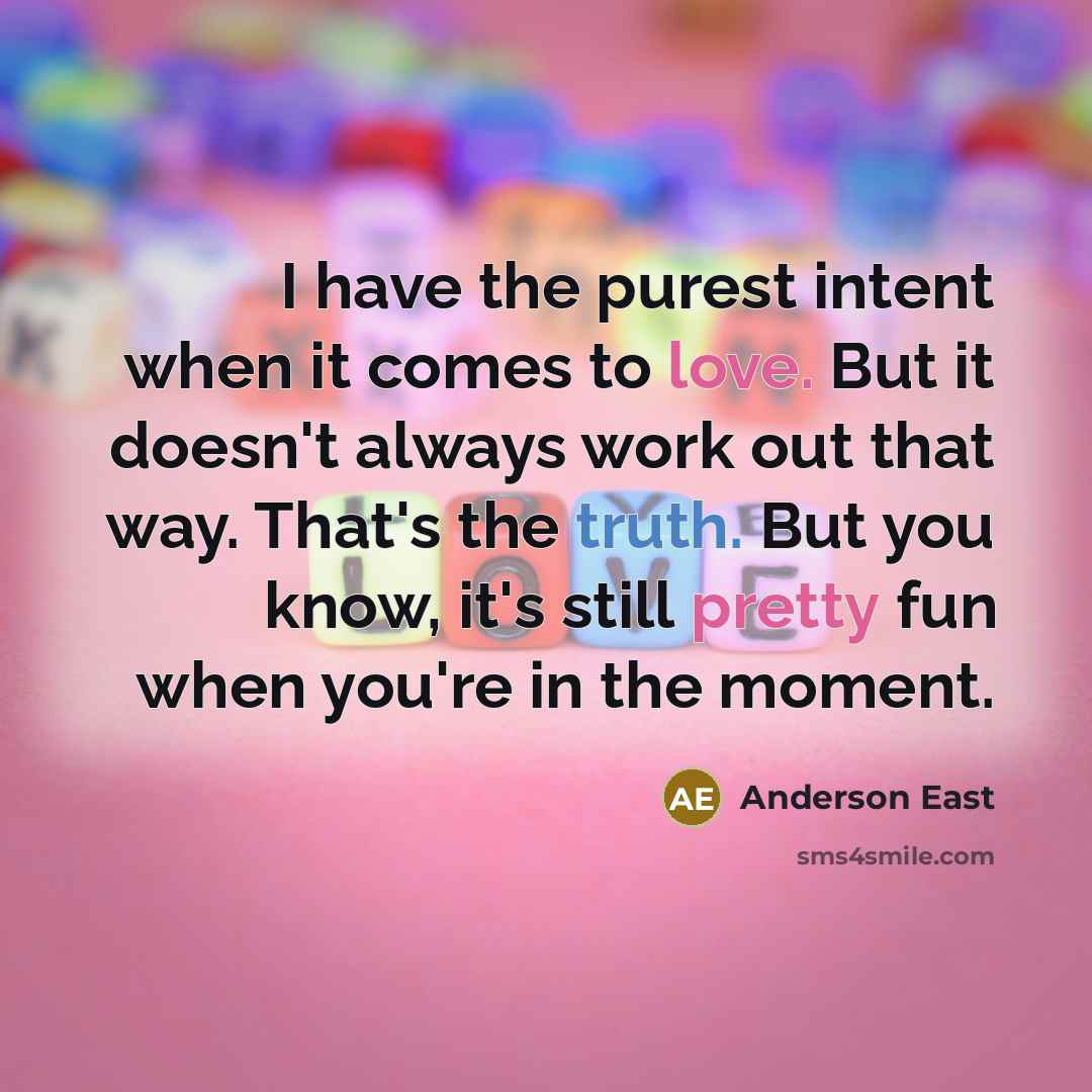 “I have the purest intent when it comes to love. But it doesn't always work out that way. That's the truth. But you know, it's still pretty fun when you're in the moment.” quote by Anderson East