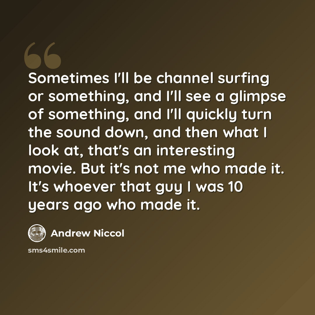 “Sometimes I'll be channel surfing or something, and I'll see a glimpse of something, and I'll quickly turn the sound down, and then what I look at, that's an interesting movie. But it's not me who made it. It's whoever that guy I was 10 years ago who made it.” quote by Andrew Niccol