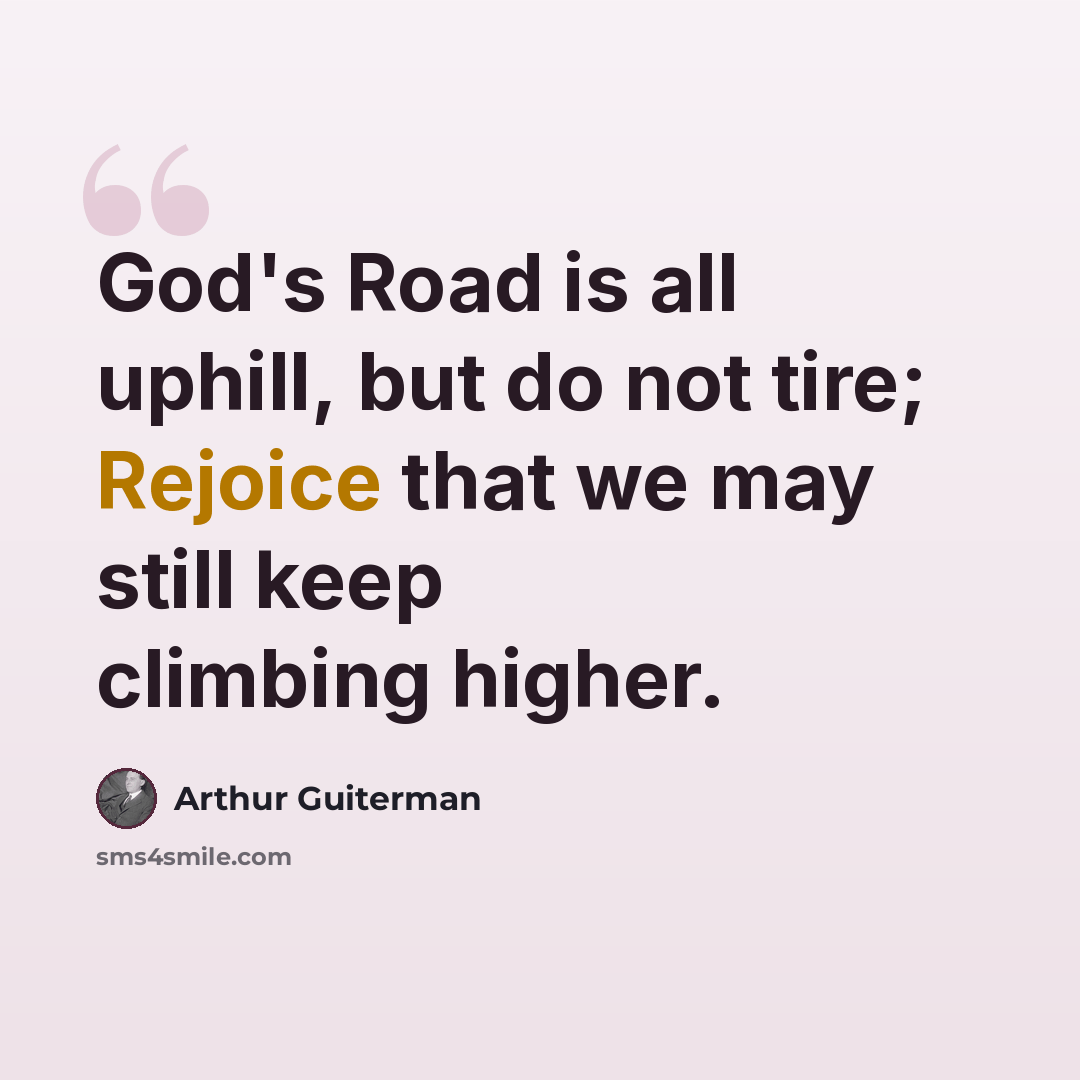 “God's Road is all uphill, but do not tire; Rejoice that we may still keep climbing higher.” quote by Arthur Guiterman