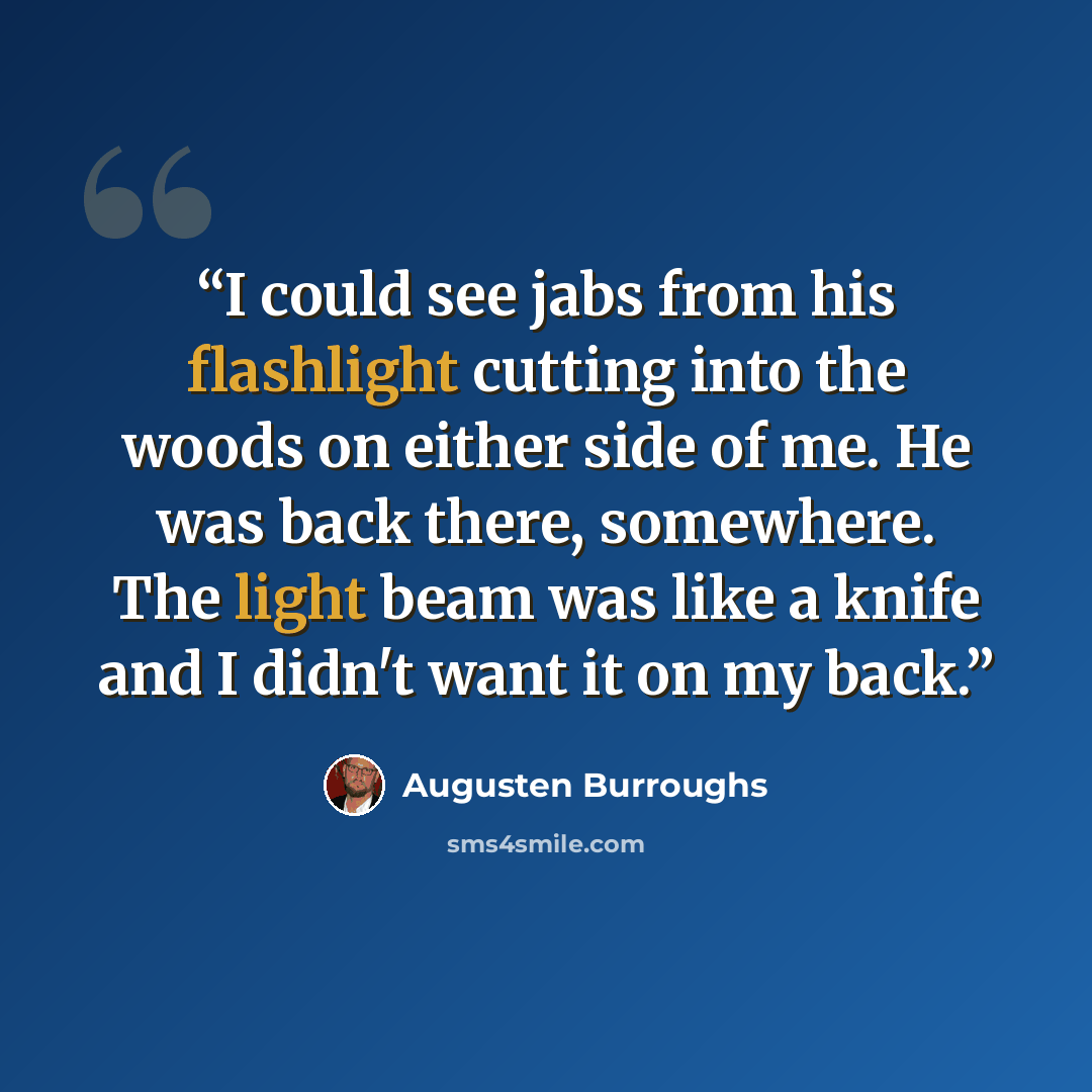“I could see jabs from his flashlight cutting into the woods on either side of me. He was back there, somewhere. The light beam was like a knife and I didn't want it on my back.” quote by Augusten Burroughs