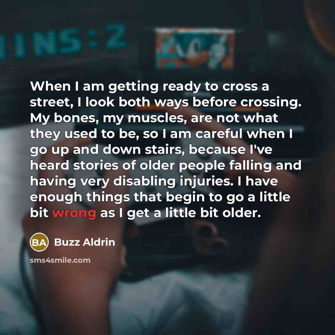 “When I am getting ready to cross a street, I look both ways before crossing. My bones, my muscles, are not what they used to be, so I am careful when I go up and down stairs, because I've heard stories of older people falling and having very disabling injuries. I have enough things that begin to…” quote by Buzz Aldrin