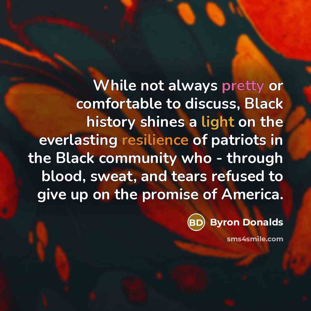 “While not always pretty or comfortable to discuss, Black history shines a light on the everlasting resilience of patriots in the Black community who - through blood, sweat, and tears refused to give up on the promise of America.” quote by Byron Donalds