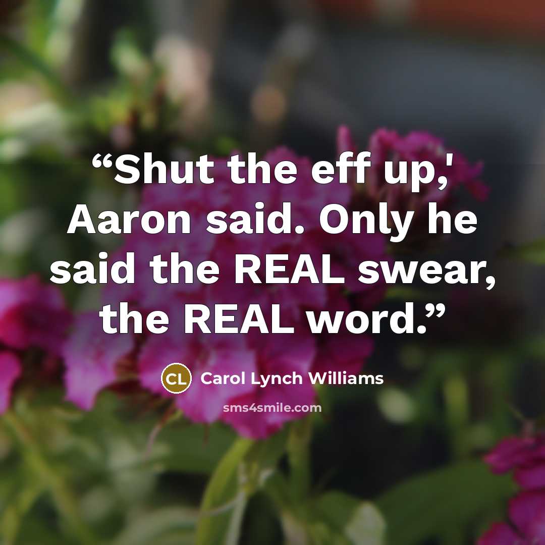 “Shut the eff up,' Aaron said. Only he said the REAL swear, the REAL word.” quote by Carol Lynch Williams