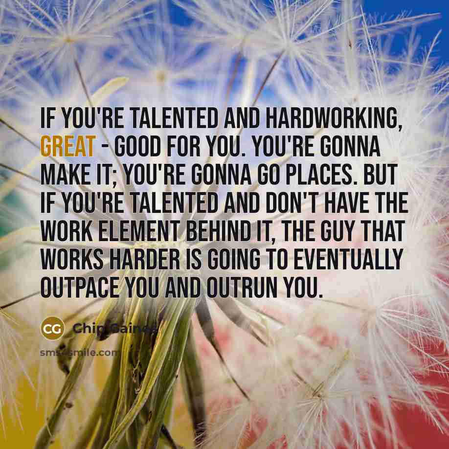 “If you're talented and hardworking, great - good for you. You're gonna make it; you're gonna go places. But if you're talented and don't have the work element behind it, the guy that works harder is going to eventually outpace you and outrun you.” quote by Chip Gaines