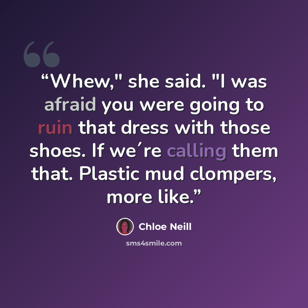 “Whew," she said. "I was afraid you were going to ruin that dress with those shoes. If we´re calling them that. Plastic mud clompers, more like.” quote by Chloe Neill