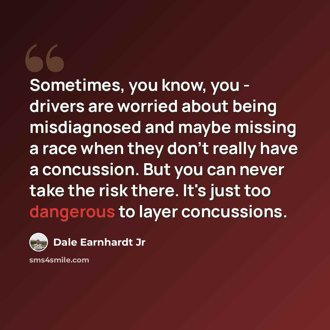 “Sometimes, you know, you - drivers are worried about being misdiagnosed and maybe missing a race when they don't really have a concussion. But you can never take the risk there. It's just too dangerous to layer concussions.” quote by Dale Earnhardt Jr