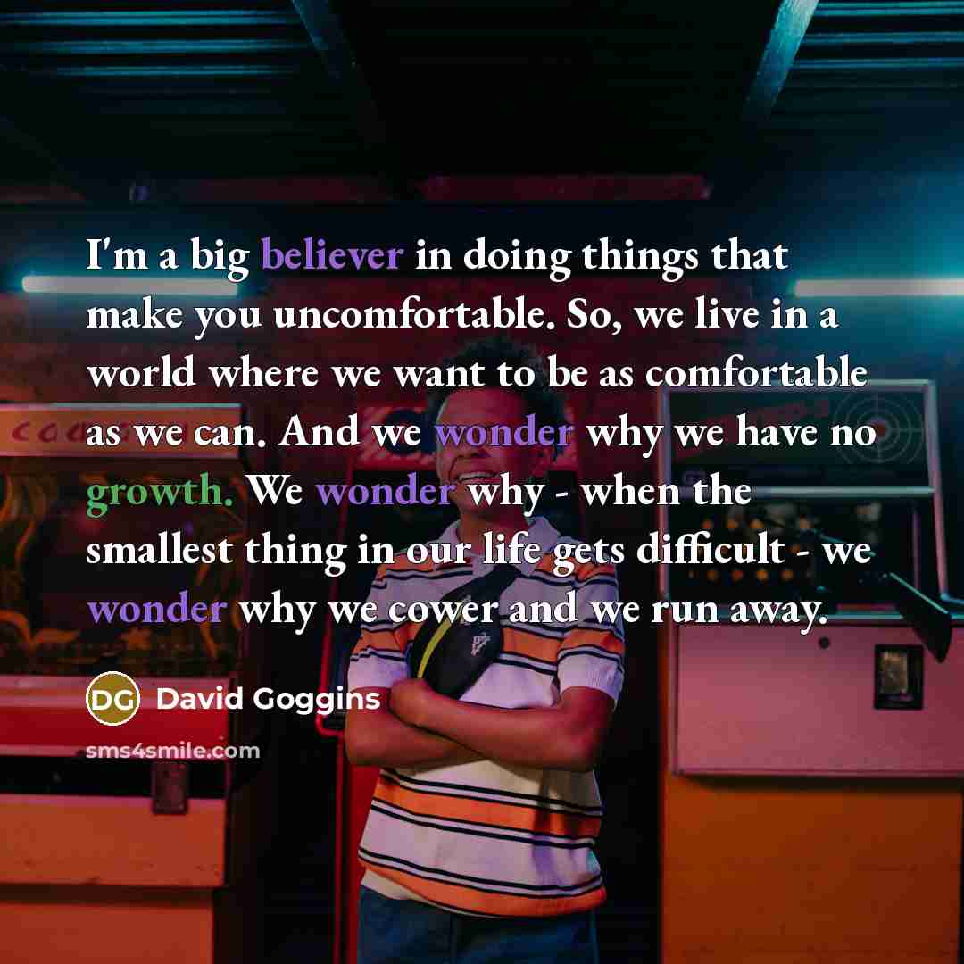 “I'm a big believer in doing things that make you uncomfortable. So, we live in a world where we want to be as comfortable as we can. And we wonder why we have no growth. We wonder why - when the smallest thing in our life gets difficult - we wonder why we cower and we run away.” quote by David Goggins