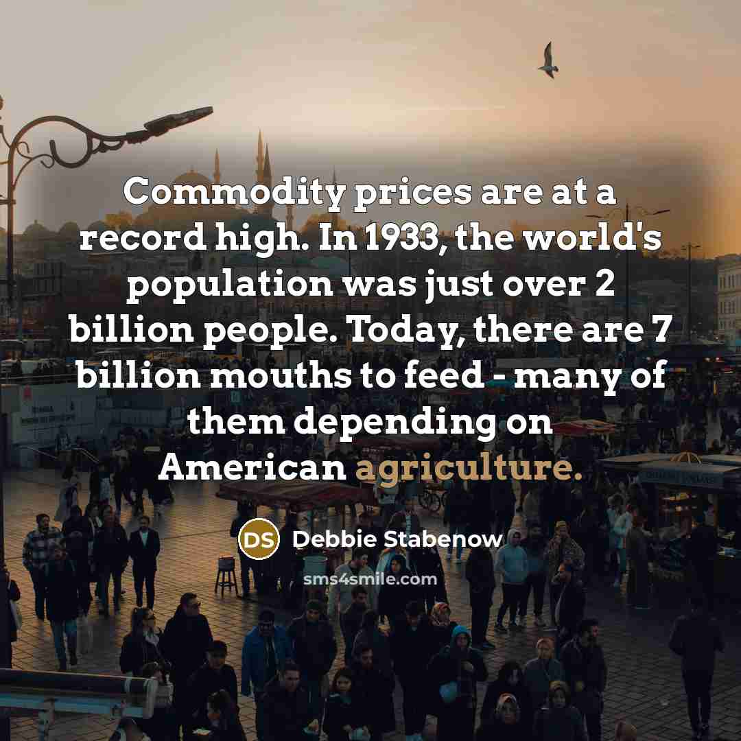 “Commodity prices are at a record high. In 1933, the world's population was just over 2 billion people. Today, there are 7 billion mouths to feed - many of them depending on American agriculture.” quote by Debbie Stabenow