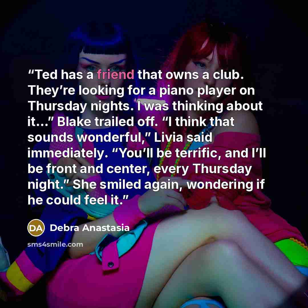 “Ted has a friend that owns a club. They’re looking for a piano player on Thursday nights. I was thinking about it…” Blake trailed off. “I think that sounds wonderful,” Livia said immediately. “You’ll be terrific, and I’ll be front and center, every Thursday night.” She smiled again, wondering if…” quote by Debra Anastasia