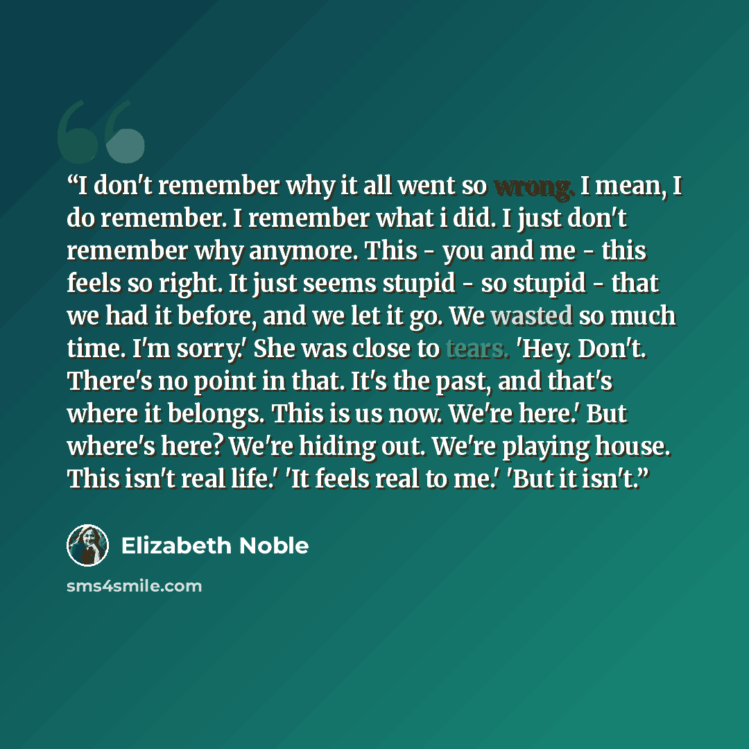 “I don't remember why it all went so wrong. I mean, I do remember. I remember what i did. I just don't remember why anymore. This - you and me - this feels so right. It just seems stupid - so stupid - that we had it before, and we let it go. We wasted so much time. I'm sorry.' She was close to…” quote by Elizabeth Noble