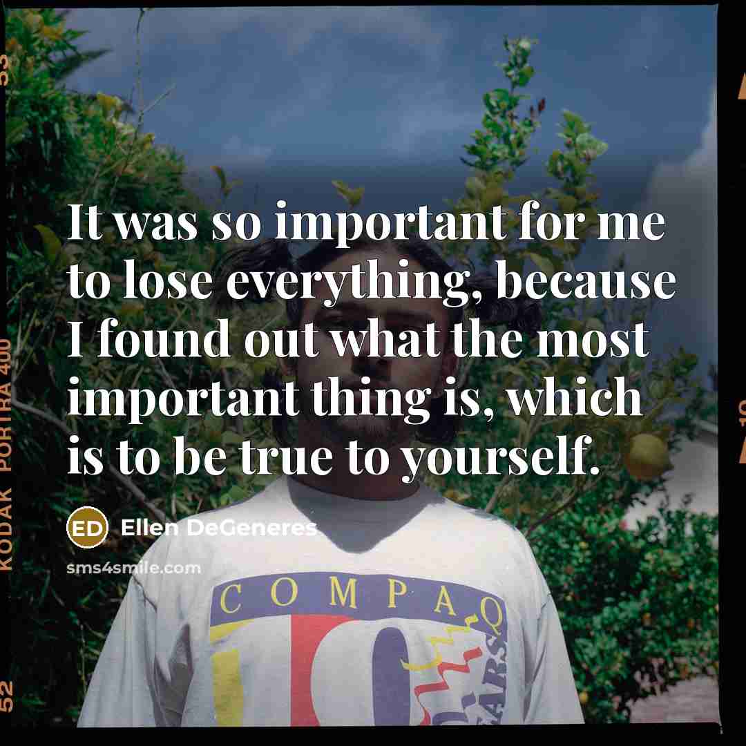 “It was so important for me to lose everything, because I found out what the most important thing is, which is to be true to yourself.” quote by Ellen DeGeneres