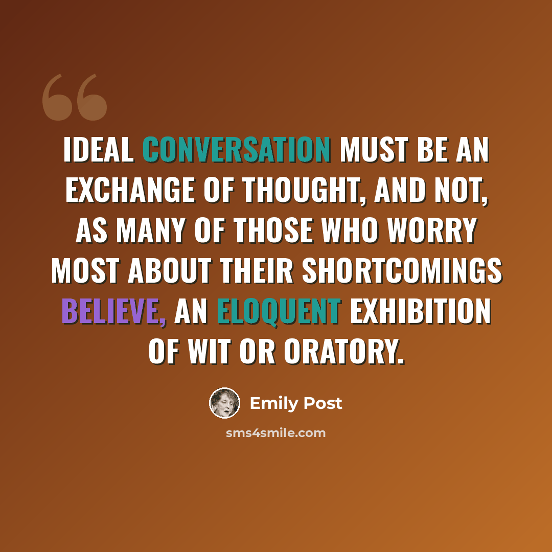 “Ideal conversation must be an exchange of thought, and not, as many of those who worry most about their shortcomings believe, an eloquent exhibition of wit or oratory.” quote by Emily Post