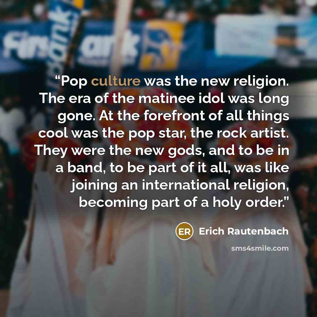 “Pop culture was the new religion. The era of the matinee idol was long gone. At the forefront of all things cool was the pop star, the rock artist. They were the new gods, and to be in a band, to be part of it all, was like joining an international religion, becoming part of a holy order.” quote by Erich Rautenbach