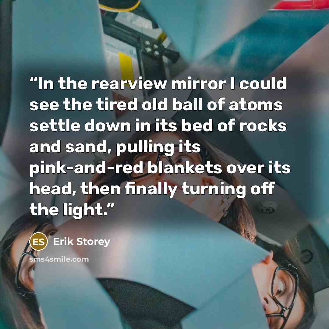 “In the rearview mirror I could see the tired old ball of atoms settle down in its bed of rocks and sand, pulling its pink-and-red blankets over its head, then finally turning off the light.” quote by Erik Storey