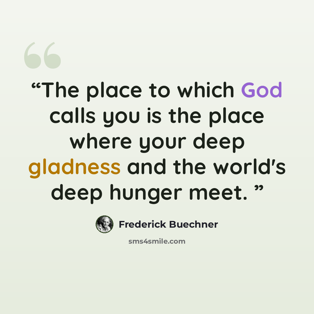 “The place to which God calls you is the place where your deep gladness and the world's deep hunger meet.” quote by Frederick Buechner
