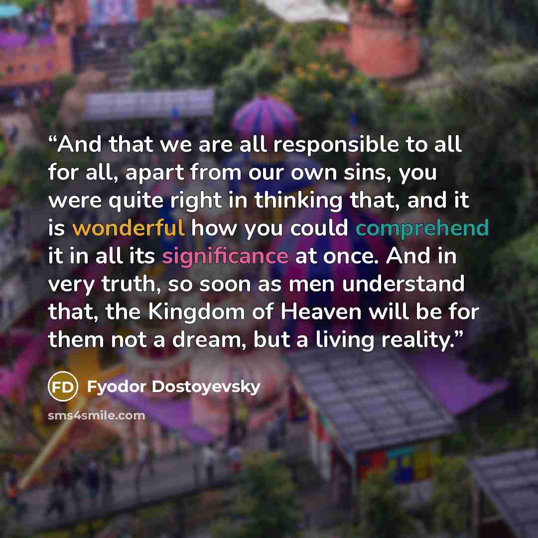 “And that we are all responsible to all for all, apart from our own sins, you were quite right in thinking that, and it is wonderful how you could comprehend it in all its significance at once. And in very truth, so soon as men understand that, the Kingdom of Heaven will be for them not a dream…” quote by Fyodor Dostoyevsky