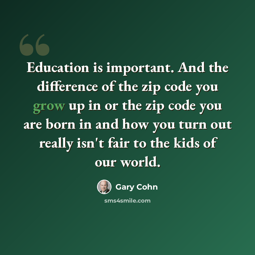 “Education is important. And the difference of the zip code you grow up in or the zip code you are born in and how you turn out really isn't fair to the kids of our world.” quote by Gary Cohn