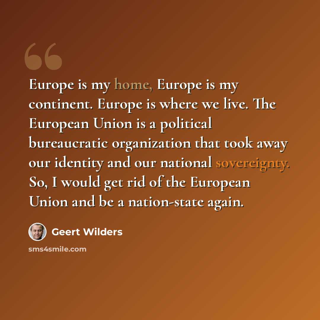 “Europe is my home, Europe is my continent. Europe is where we live. The European Union is a political bureaucratic organization that took away our identity and our national sovereignty. So, I would get rid of the European Union and be a nation-state again.” quote by Geert Wilders