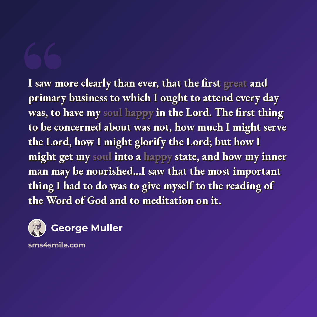 “I saw more clearly than ever, that the first great and primary business to which I ought to attend every day was, to have my soul happy in the Lord. The first thing to be concerned about was not, how much I might serve the Lord, how I might glorify the Lord; but how I might get my soul into a…” quote by George Muller