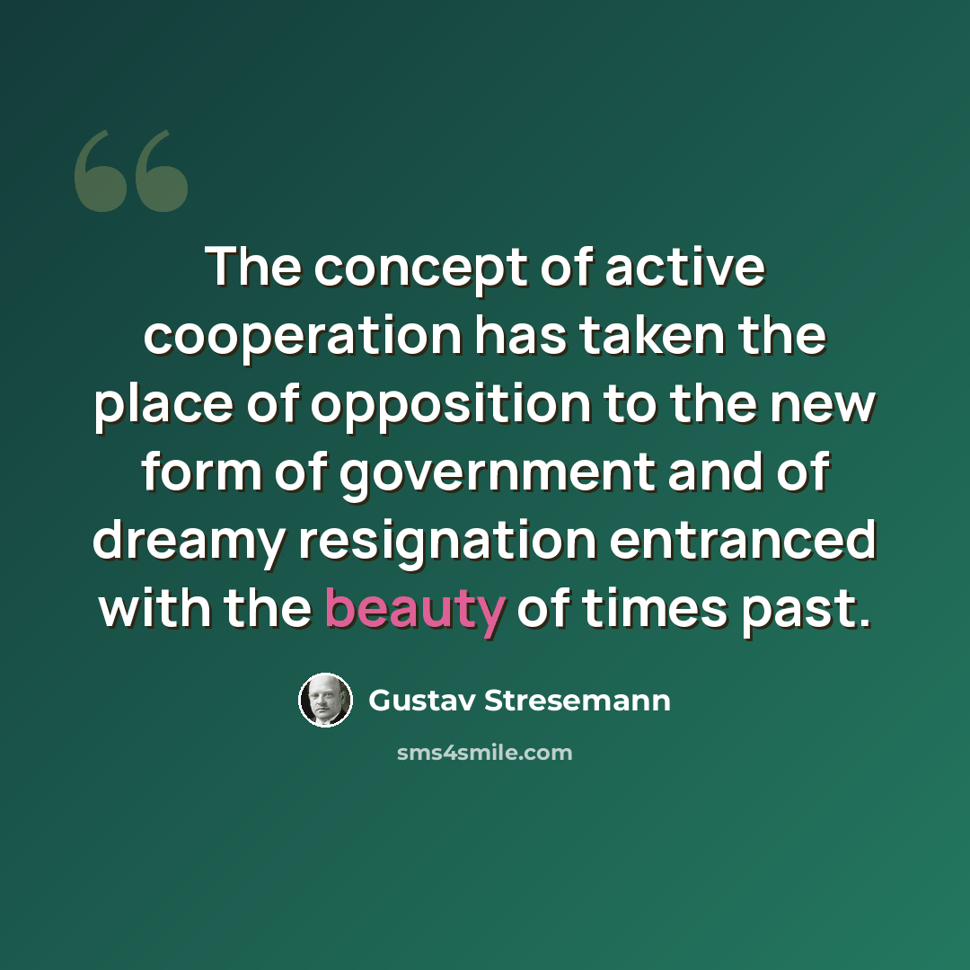 “The concept of active cooperation has taken the place of opposition to the new form of government and of dreamy resignation entranced with the beauty of times past.” quote by Gustav Stresemann