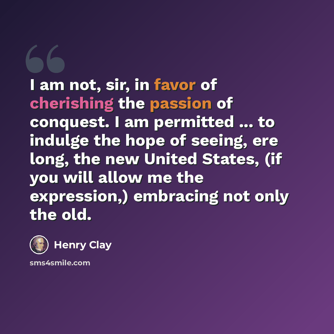 “I am not, sir, in favor of cherishing the passion of conquest. I am permitted ... to indulge the hope of seeing, ere long, the new United States, (if you will allow me the expression,) embracing not only the old.” quote by Henry Clay
