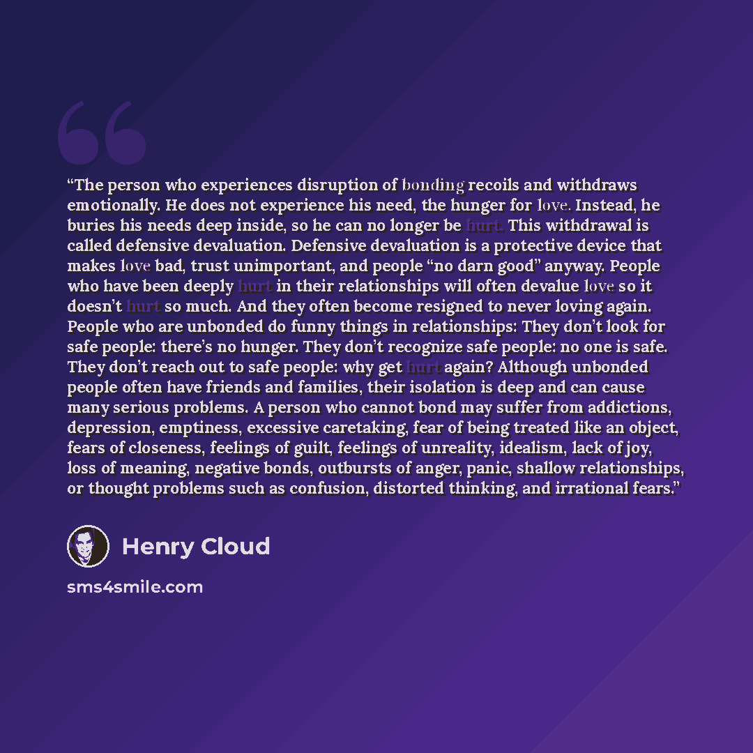“The person who experiences disruption of bonding recoils and withdraws emotionally. He does not experience his need, the hunger for love. Instead, he buries his needs deep inside, so he can no longer be hurt. This withdrawal is called defensive devaluation. Defensive devaluation is a protective…” quote by Henry Cloud