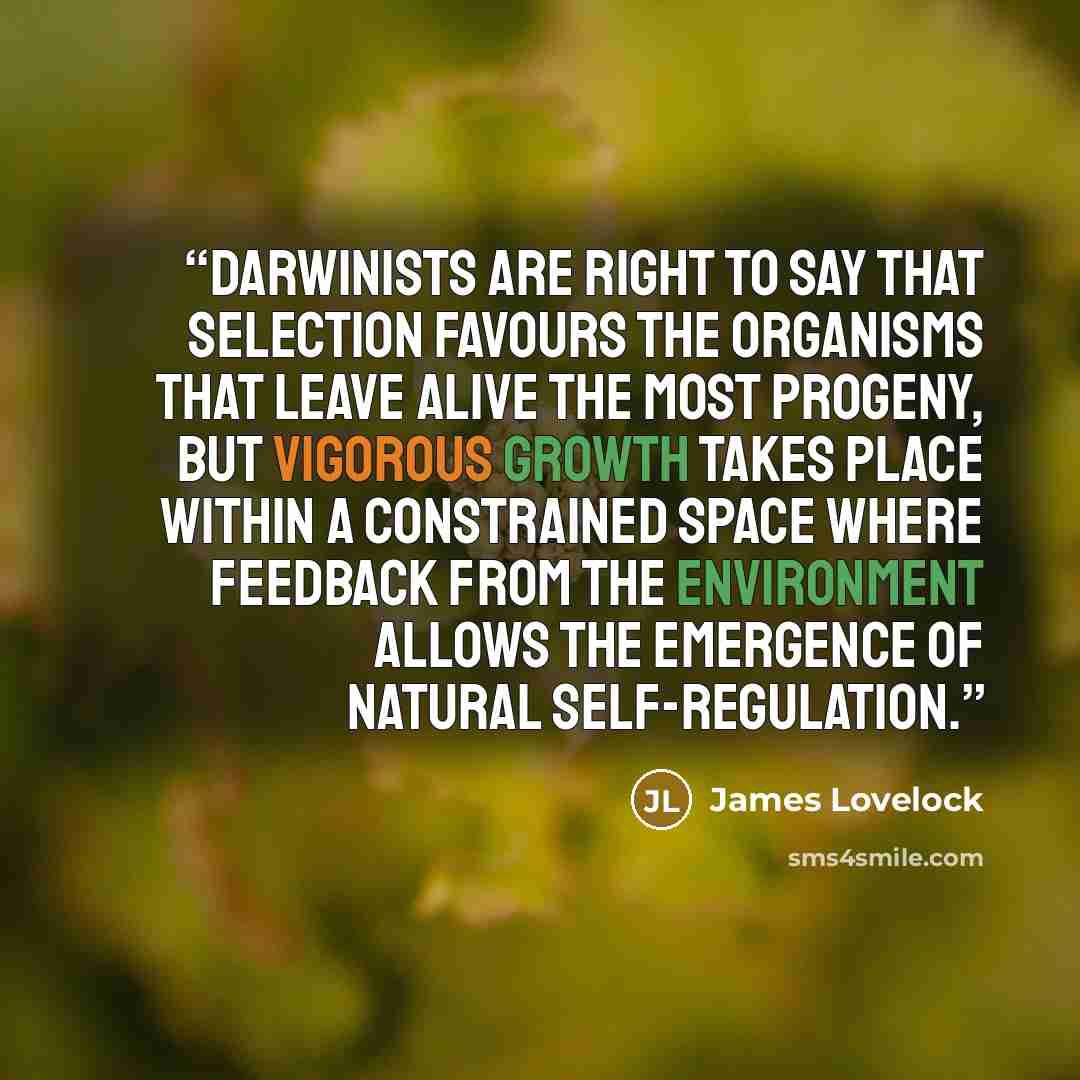 “Darwinists are right to say that selection favours the organisms that leave alive the most progeny, but vigorous growth takes place within a constrained space where feedback from the environment allows the emergence of natural self-regulation.” quote by James Lovelock