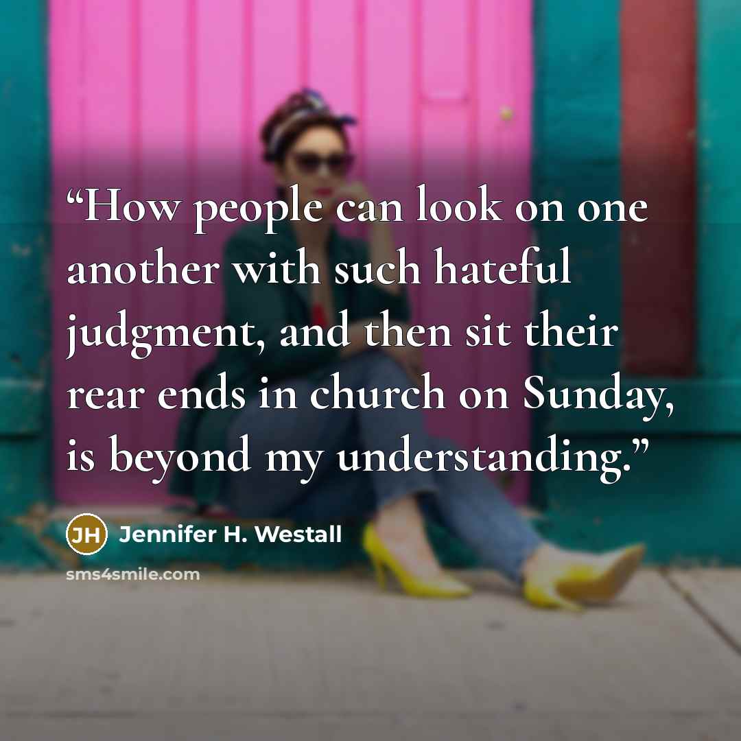 “How people can look on one another with such hateful judgment, and then sit their rear ends in church on Sunday, is beyond my understanding.” quote by Jennifer H. Westall