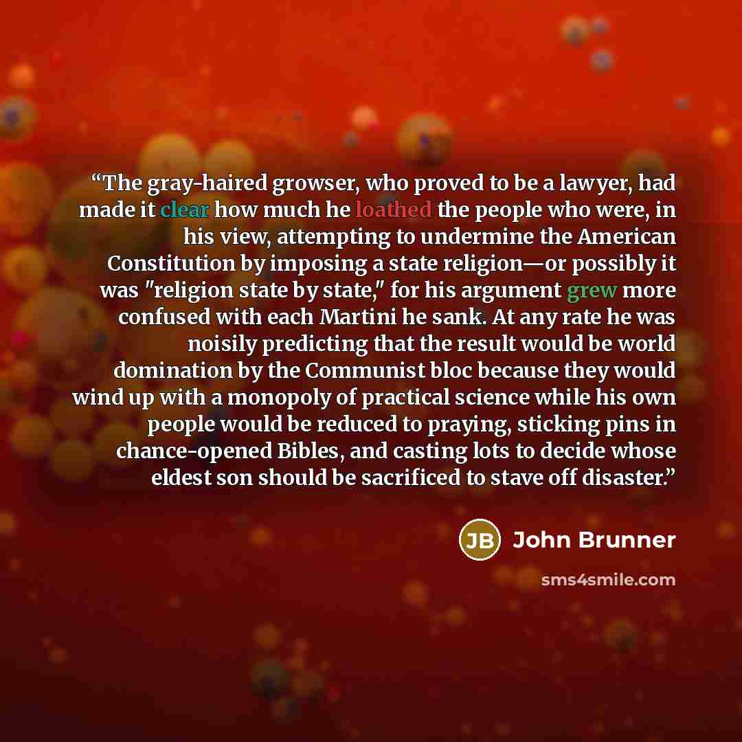 “The gray-haired growser, who proved to be a lawyer, had made it clear how much he loathed the people who were, in his view, attempting to undermine the American Constitution by imposing a state religion—or possibly it was "religion state by state," for his argument grew more confused with each…” quote by John Brunner