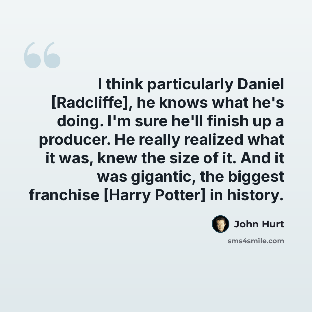“I think particularly Daniel [Radcliffe], he knows what he's doing. I'm sure he'll finish up a producer. He really realized what it was, knew the size of it. And it was gigantic, the biggest franchise [Harry Potter] in history.” quote by John Hurt