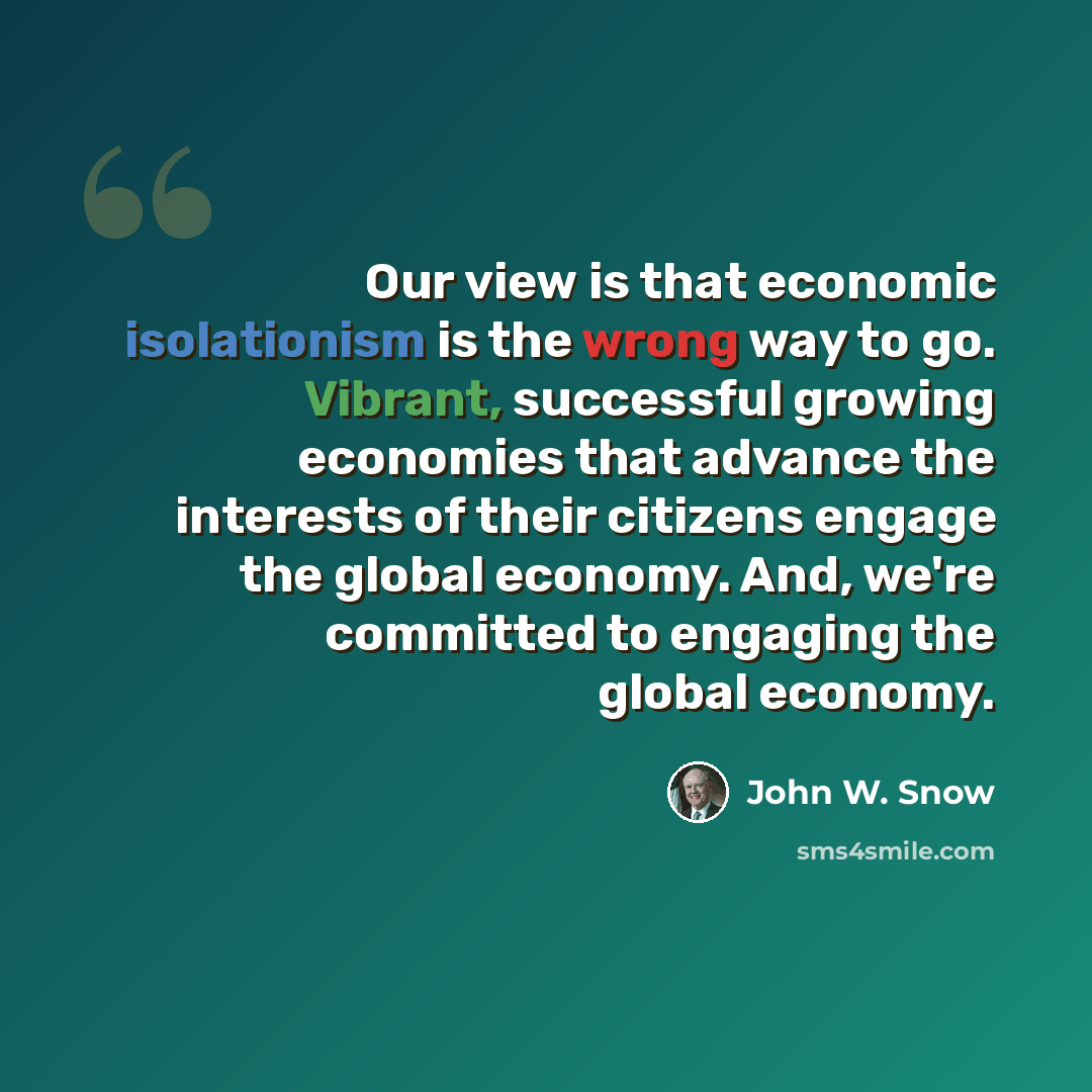 “Our view is that economic isolationism is the wrong way to go. Vibrant, successful growing economies that advance the interests of their citizens engage the global economy. And, we're committed to engaging the global economy.” quote by John W. Snow