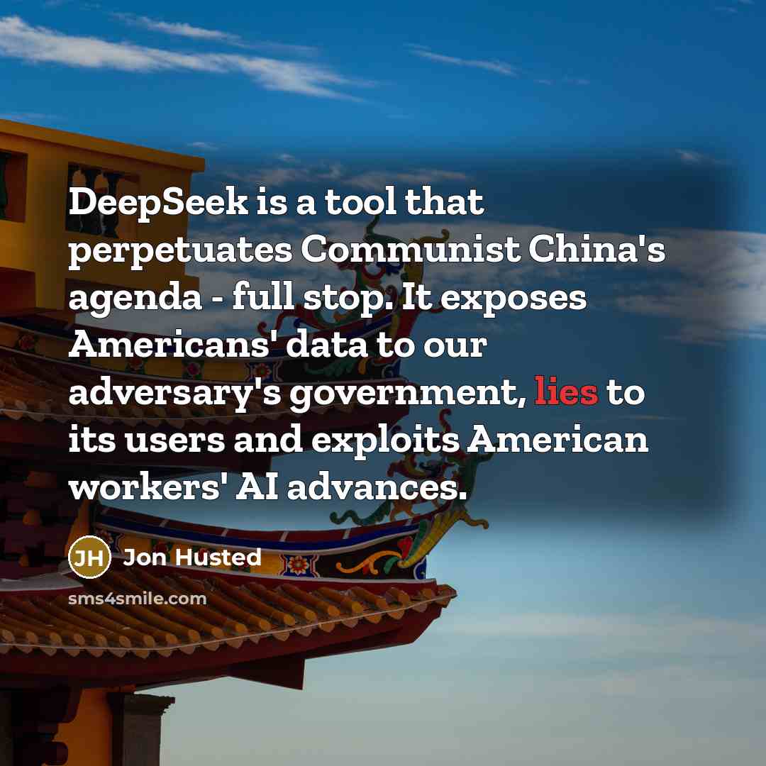 “DeepSeek is a tool that perpetuates Communist China's agenda - full stop. It exposes Americans' data to our adversary's government, lies to its users and exploits American workers' AI advances.” quote by Jon Husted