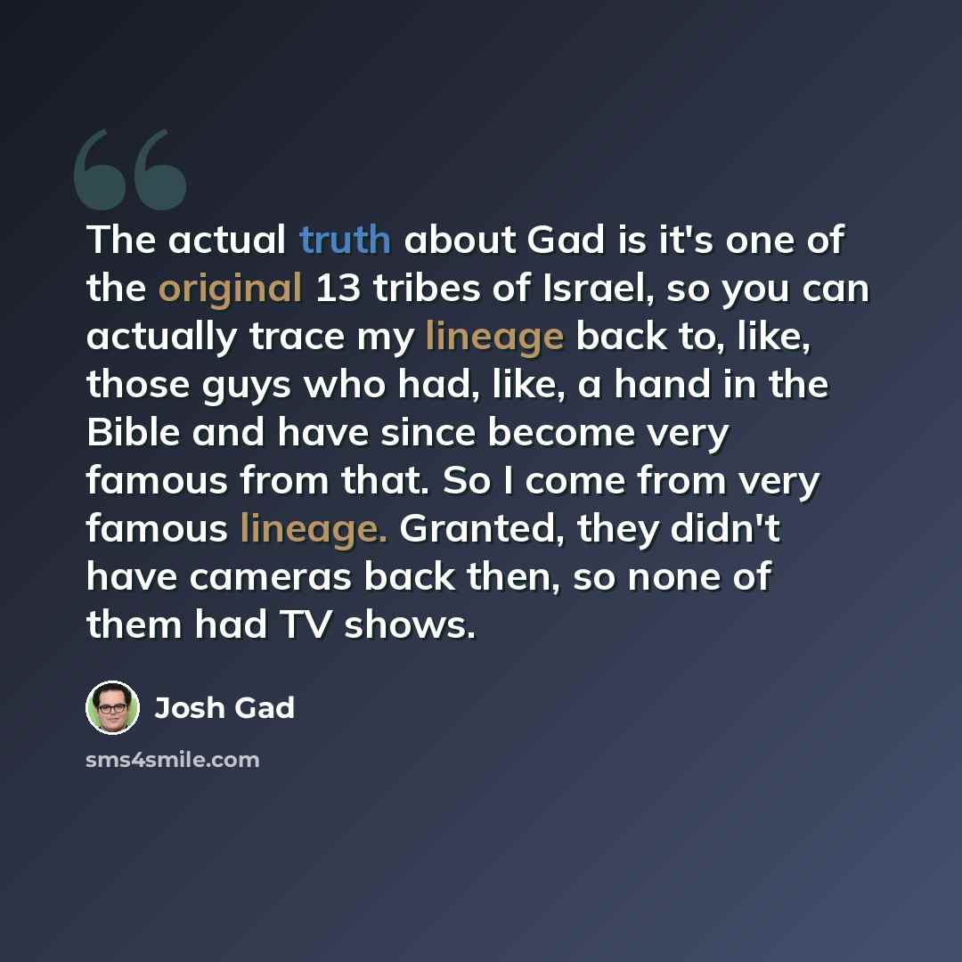 “The actual truth about Gad is it's one of the original 13 tribes of Israel, so you can actually trace my lineage back to, like, those guys who had, like, a hand in the Bible and have since become very famous from that. So I come from very famous lineage. Granted, they didn't have cameras back…” quote by Josh Gad