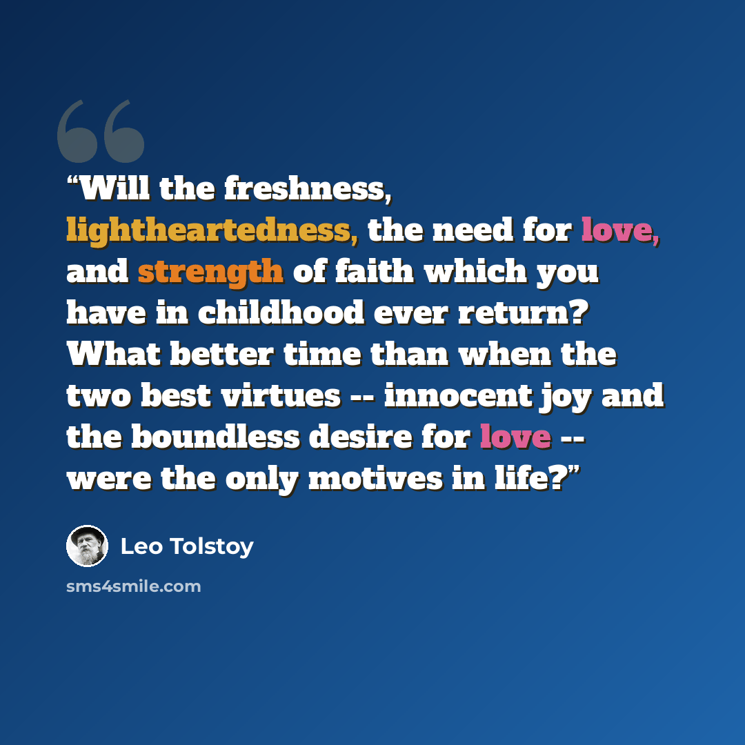 “Will the freshness, lightheartedness, the need for love, and strength of faith which you have in childhood ever return? What better time than when the two best virtues -- innocent joy and the boundless desire for love -- were the only motives in life?” quote by Leo Tolstoy