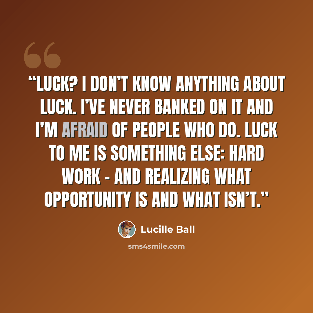 “Luck? I don’t know anything about luck. I’ve never banked on it and I’m afraid of people who do. Luck to me is something else: hard work - and realizing what opportunity is and what isn’t.” quote by Lucille Ball