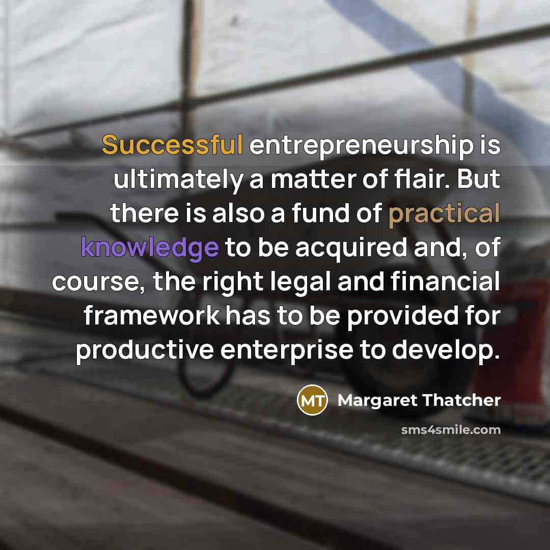 “Successful entrepreneurship is ultimately a matter of flair. But there is also a fund of practical knowledge to be acquired and, of course, the right legal and financial framework has to be provided for productive enterprise to develop.” quote by Margaret Thatcher